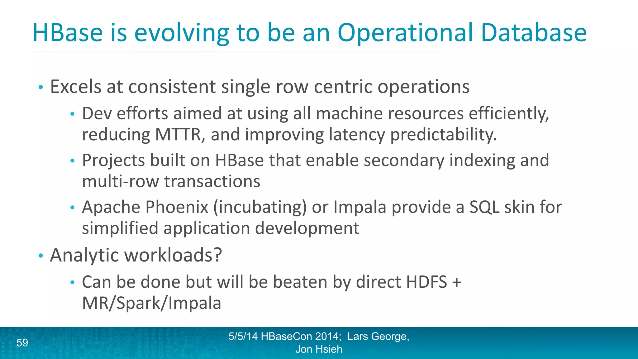 HBase is evolving to be an Operational Database
• Excels at consistent single row centric operations
• Dev efforts aimed at using all machine resources efficiently,
reducing MTTR, and improving latency predictability.
• Projects built on HBase that enable secondary indexing and
multi-row transactions
• Apache Phoenix (incubating) or Impala provide a SQL skin for
simplified application development
• Analytic workloads?
• Can be done but will be beaten by direct HDFS +
MR/Spark/Impala
5/5/14 HBaseCon 2014; Lars George,
Jon Hsieh
59
 