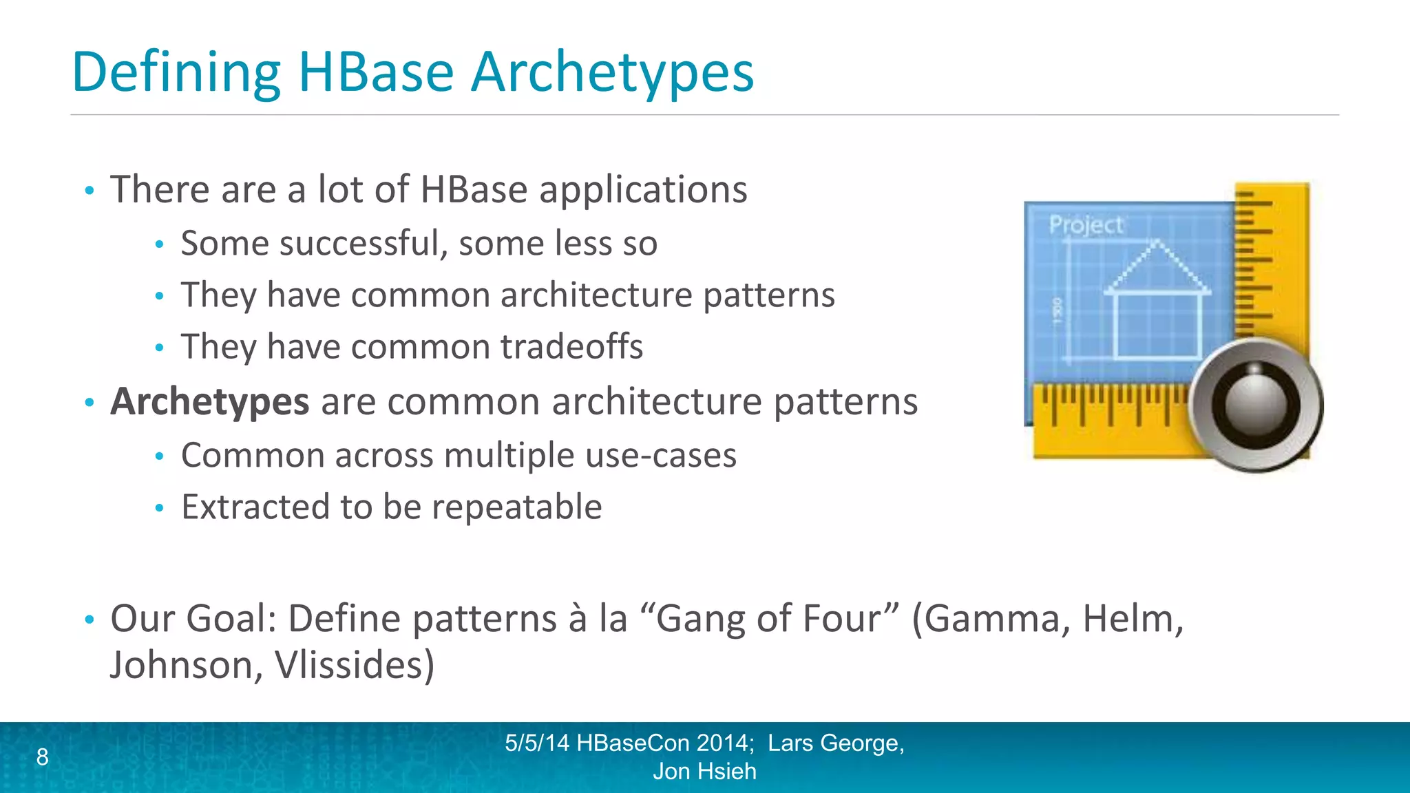 Defining HBase Archetypes
• There are a lot of HBase applications
• Some successful, some less so
• They have common architecture patterns
• They have common tradeoffs
• Archetypes are common architecture patterns
• Common across multiple use-cases
• Extracted to be repeatable
• Our Goal: Define patterns à la “Gang of Four” (Gamma, Helm,
Johnson, Vlissides)
5/5/14 HBaseCon 2014; Lars George,
Jon Hsieh
8
 