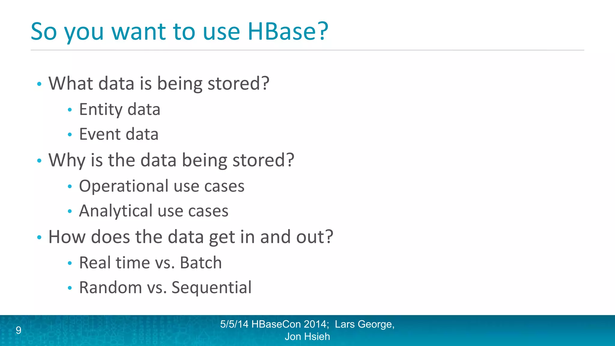 So you want to use HBase?
• What data is being stored?
• Entity data
• Event data
• Why is the data being stored?
• Operational use cases
• Analytical use cases
• How does the data get in and out?
• Real time vs. Batch
• Random vs. Sequential
5/5/14 HBaseCon 2014; Lars George,
Jon Hsieh
9
 