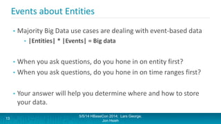 Events about Entities
• Majority Big Data use cases are dealing with event-based data
• |Entities| * |Events| = Big data
• When you ask questions, do you hone in on entity first?
• When you ask questions, do you hone in on time ranges first?
• Your answer will help you determine where and how to store
your data.
5/5/14 HBaseCon 2014; Lars George,
Jon Hsieh
13
 