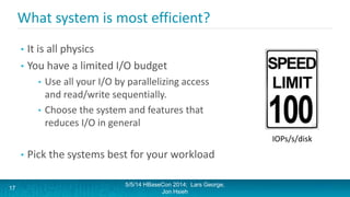 What system is most efficient?
• It is all physics
• You have a limited I/O budget
• Use all your I/O by parallelizing access
and read/write sequentially.
• Choose the system and features that
reduces I/O in general
• Pick the systems best for your workload
5/5/14 HBaseCon 2014; Lars George,
Jon Hsieh
17
IOPs/s/disk
 