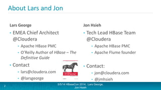 About Lars and Jon
Lars George
• EMEA Chief Architect
@Cloudera
• Apache HBase PMC
• O’Reilly Author of HBase – The
Definitive Guide
• Contact
• lars@cloudera.com
• @larsgeorge
Jon Hsieh
• Tech Lead HBase Team
@Cloudera
• Apache HBase PMC
• Apache Flume founder
• Contact:
• jon@cloudera.com
• @jmhsieh
5/5/14 HBaseCon 2014; Lars George,
Jon Hsieh
2
 