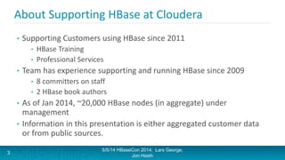 About Supporting HBase at Cloudera
• Supporting Customers using HBase since 2011
• HBase Training
• Professional Services
• Team has experience supporting and running HBase since 2009
• 8 committers on staff
• 2 HBase book authors
• As of Jan 2014, ~20,000 HBase nodes (in aggregate) under
management
• Information in this presentation is either aggregated customer data
or from public sources.
5/5/14 HBaseCon 2014; Lars George,
Jon Hsieh
3
 