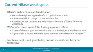 Current HBase weak spots
• HBase’s architecture can handle a lot
• We make engineering trade offs to optimize for them.
• HBase can still do things it is not optimal for.
• However, other systems are fundamentally more efficient for some
workloads.
• We’ve often seen some folks forcing apps into HBase.
• If one of these is your only workloads on this data, use another system
• If you are in a mixed workload case, some of these become “maybes”.
• Just because it is not good today, doesn’t mean it cant be better
tomorrow.
5/5/14 HBaseCon 2014; Lars George,
Jon Hsieh
34
 
