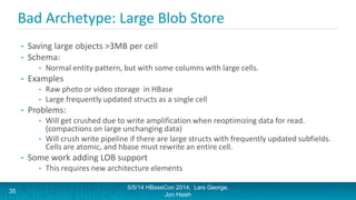 Bad Archetype: Large Blob Store
• Saving large objects >3MB per cell
• Schema:
• Normal entity pattern, but with some columns with large cells.
• Examples
• Raw photo or video storage in HBase
• Large frequently updated structs as a single cell
• Problems:
• Will get crushed due to write amplification when reoptimizing data for read.
(compactions on large unchanging data)
• Will crush write pipeline if there are large structs with frequently updated subfields.
Cells are atomic, and hbase must rewrite an entire cell.
• Some work adding LOB support
• This requires new architecture elements
5/5/14 HBaseCon 2014; Lars George,
Jon Hsieh
35
 