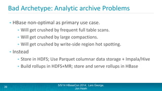 Bad Archetype: Analytic archive Problems
• HBase non-optimal as primary use case.
• Will get crushed by frequent full table scans.
• Will get crushed by large compactions.
• Will get crushed by write-side region hot spotting.
• Instead
• Store in HDFS; Use Parquet columnar data storage + Impala/Hive
• Build rollups in HDFS+MR; store and serve rollups in HBase
5/5/14 HBaseCon 2014; Lars George,
Jon Hsieh
39
 