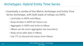 Archetypes: Hybrid Entity Time Series
• Essentially a combo of the Metric Archetype and Entity Time
Series Archetype, with bulk loads of rollups via HDFS.
• Land data in HDFS and HBase
• Keep all data in HDFS for future use
• Aggregate in HDFS and write to HBase
• HBase can do some aggregates too (counters)
• Keep serve-able data in HBase.
• Use TTL to discard old values from Hbase.
5/5/14 HBaseCon 2014; Lars George,
Jon Hsieh
47
 