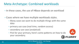 Meta Archetype: Combined workloads
• In these cases, the use of HBase depends on workload
• Cases where we have multiple workloads styles.
• Many cases we want to do multiple things with the same
data
• primary use case (real time, random access)
• secondary use case (analytical)
• Pick for your primary, here’s some patterns on how to do
your secondary.
5/5/14 HBaseCon 2014; Lars George,
Jon Hsieh
49
 