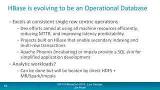 HBase is evolving to be an Operational Database
• Excels at consistent single row centric operations
• Dev efforts aimed at using all machine resources efficiently,
reducing MTTR, and improving latency predictability.
• Projects built on HBase that enable secondary indexing and
multi-row transactions
• Apache Phoenix (incubating) or Impala provide a SQL skin for
simplified application development
• Analytic workloads?
• Can be done but will be beaten by direct HDFS +
MR/Spark/Impala
5/5/14 HBaseCon 2014; Lars George,
Jon Hsieh
59
 
