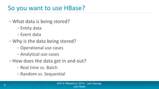 So you want to use HBase?
• What data is being stored?
• Entity data
• Event data
• Why is the data being stored?
• Operational use cases
• Analytical use cases
• How does the data get in and out?
• Real time vs. Batch
• Random vs. Sequential
5/5/14 HBaseCon 2014; Lars George,
Jon Hsieh
9
 