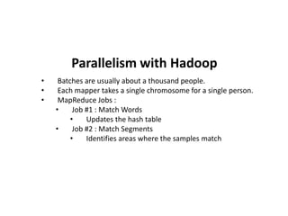 • Batches are usually about a thousand people.
• Each mapper takes a single chromosome for a single person.
• MapReduce Jobs :
• Job #1 : Match Words
• Updates the hash table
• Job #2 : Match Segments
• Identifies areas where the samples match
Parallelism with Hadoop
 