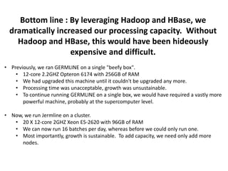 Bottom line : By leveraging Hadoop and HBase, we
dramatically increased our processing capacity. Without
Hadoop and HBase, this would have been hideously
expensive and difficult.
• Previously, we ran GERMLINE on a single "beefy box".
• 12-core 2.2GHZ Opteron 6174 with 256GB of RAM
• We had upgraded this machine until it couldn't be upgraded any more.
• Processing time was unacceptable, growth was unsustainable.
• To continue running GERMLINE on a single box, we would have required a vastly more
powerful machine, probably at the supercomputer level.
• Now, we run Jermline on a cluster.
• 20 X 12-core 2GHZ Xeon E5-2620 with 96GB of RAM
• We can now run 16 batches per day, whereas before we could only run one.
• Most importantly, growth is sustainable. To add capacity, we need only add more
nodes.
 