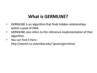 What is GERMLINE?
• GERMLINE is an algorithm that finds hidden relationships
within a pool of DNA.
• GERMLINE also refers to the reference implementation of that
algorithm.
• You can find it here :
http://www1.cs.columbia.edu/~gusev/germline/
 