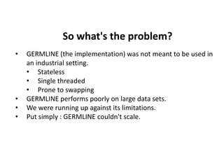 So what's the problem?
• GERMLINE (the implementation) was not meant to be used in
an industrial setting.
• Stateless
• Single threaded
• Prone to swapping
• GERMLINE performs poorly on large data sets.
• We were running up against its limitations.
• Put simply : GERMLINE couldn't scale.
 