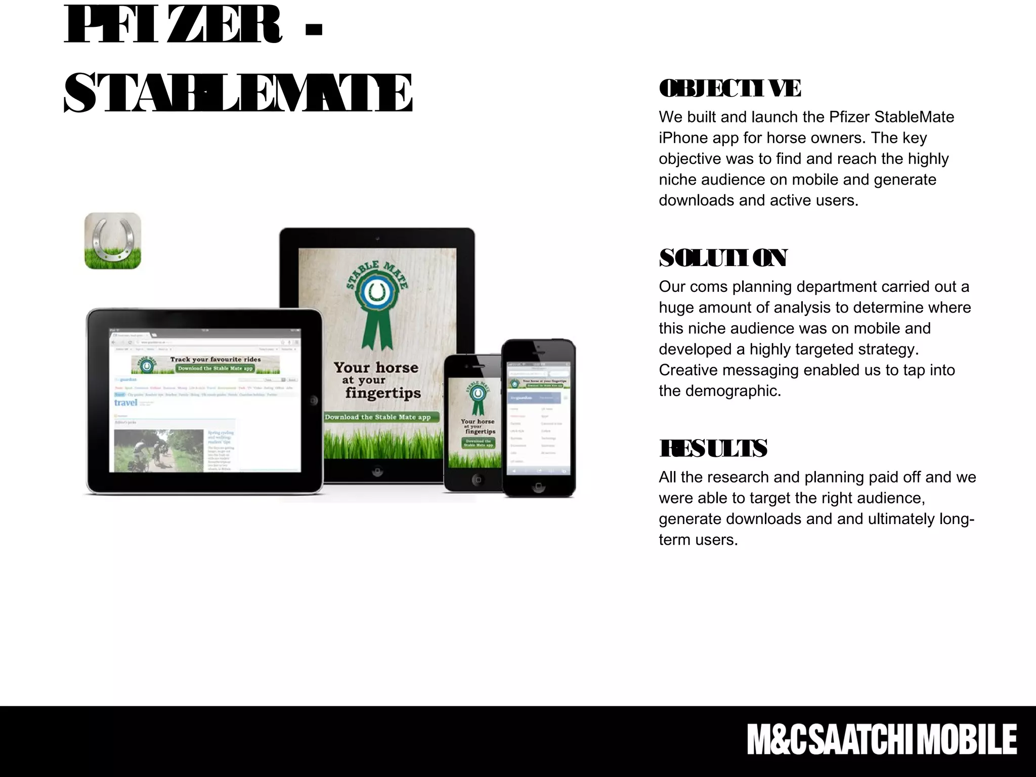 PFIZER -
STABLEMATE OBJECTIVE
We built and launch the Pfizer StableMate
iPhone app for horse owners. The key
objective was to find and reach the highly
niche audience on mobile and generate
downloads and active users.
SOLUTION
Our coms planning department carried out a
huge amount of analysis to determine where
this niche audience was on mobile and
developed a highly targeted strategy.
Creative messaging enabled us to tap into
the demographic.
RESULTS
All the research and planning paid off and we
were able to target the right audience,
generate downloads and and ultimately long-
term users.
 