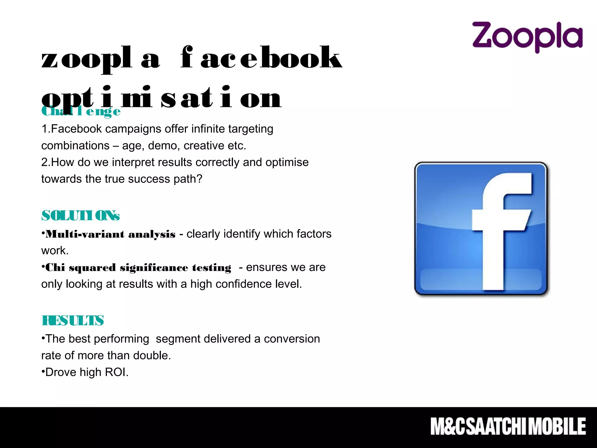 Chal l enge
1.Facebook campaigns offer infinite targeting
combinations – age, demo, creative etc.
2.How do we interpret results correctly and optimise
towards the true success path?  
SOLUTIONs
•Multi-variant analysis - clearly identify which factors
work.
•Chi squared significance testing - ensures we are
only looking at results with a high confidence level.
RESULTS
•The best performing segment delivered a conversion
rate of more than double.
•Drove high ROI.
zoopl a f acebook
opt i mi sat i on
 
