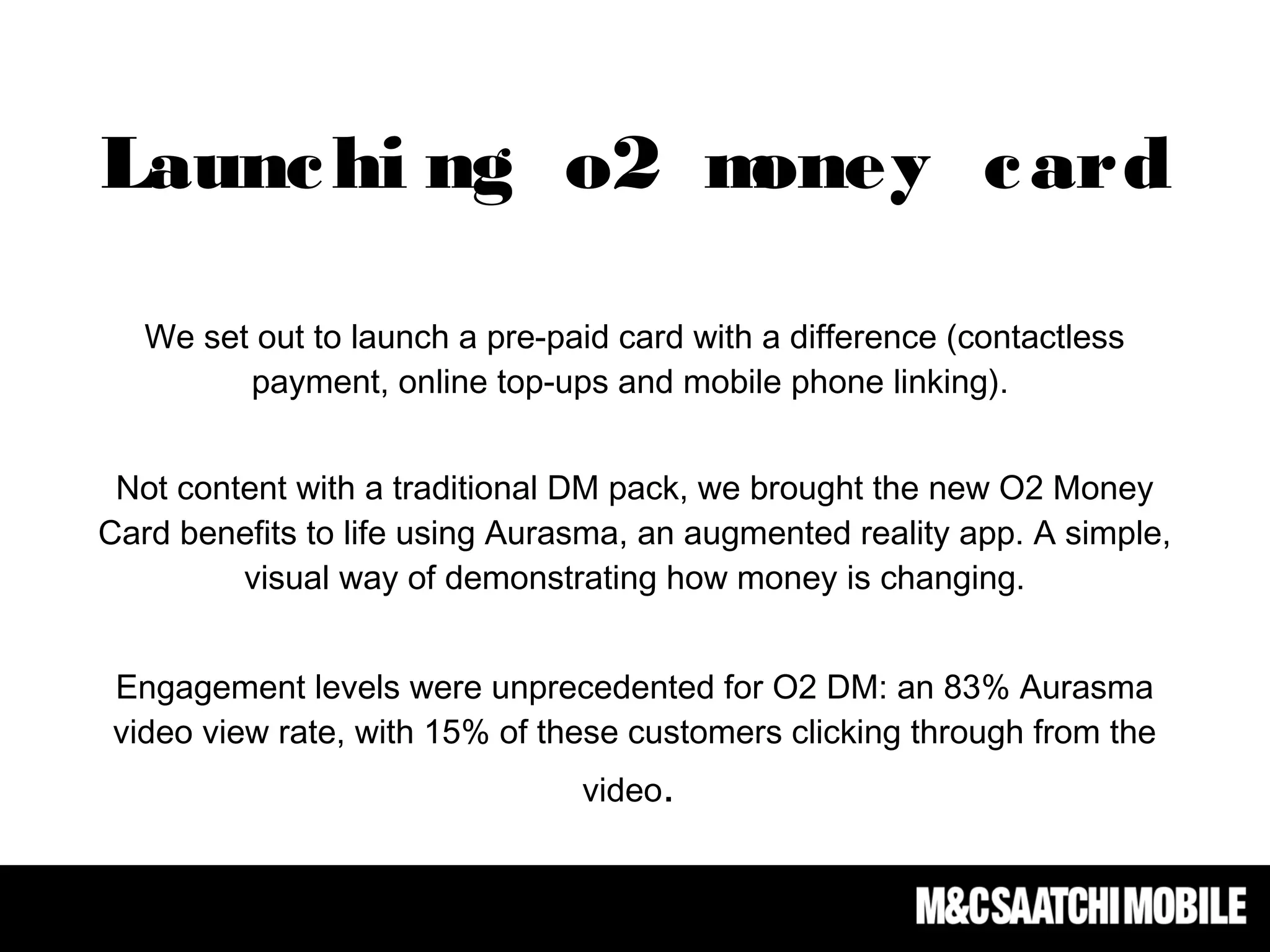 We set out to launch a pre-paid card with a difference (contactless
payment, online top-ups and mobile phone linking).
Not content with a traditional DM pack, we brought the new O2 Money
Card benefits to life using Aurasma, an augmented reality app. A simple,
visual way of demonstrating how money is changing.
Engagement levels were unprecedented for O2 DM: an 83% Aurasma
video view rate, with 15% of these customers clicking through from the
video.
Launchi ng o2 money card
 