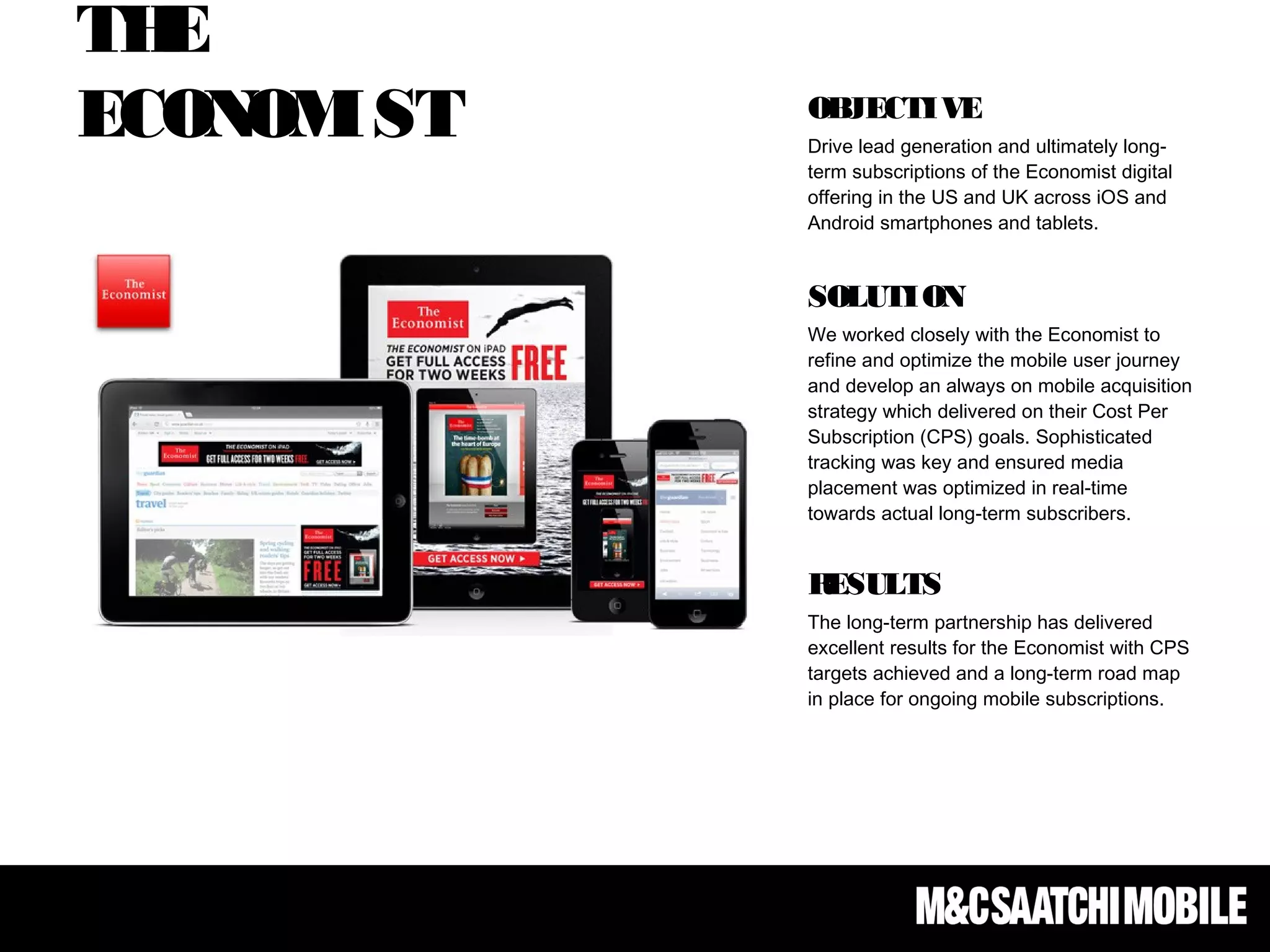THE
ECONOMIST OBJECTIVE
Drive lead generation and ultimately long-
term subscriptions of the Economist digital
offering in the US and UK across iOS and
Android smartphones and tablets.
 
SOLUTION
We worked closely with the Economist to
refine and optimize the mobile user journey
and develop an always on mobile acquisition
strategy which delivered on their Cost Per
Subscription (CPS) goals. Sophisticated
tracking was key and ensured media
placement was optimized in real-time
towards actual long-term subscribers.
RESULTS
The long-term partnership has delivered
excellent results for the Economist with CPS
targets achieved and a long-term road map
in place for ongoing mobile subscriptions.
 