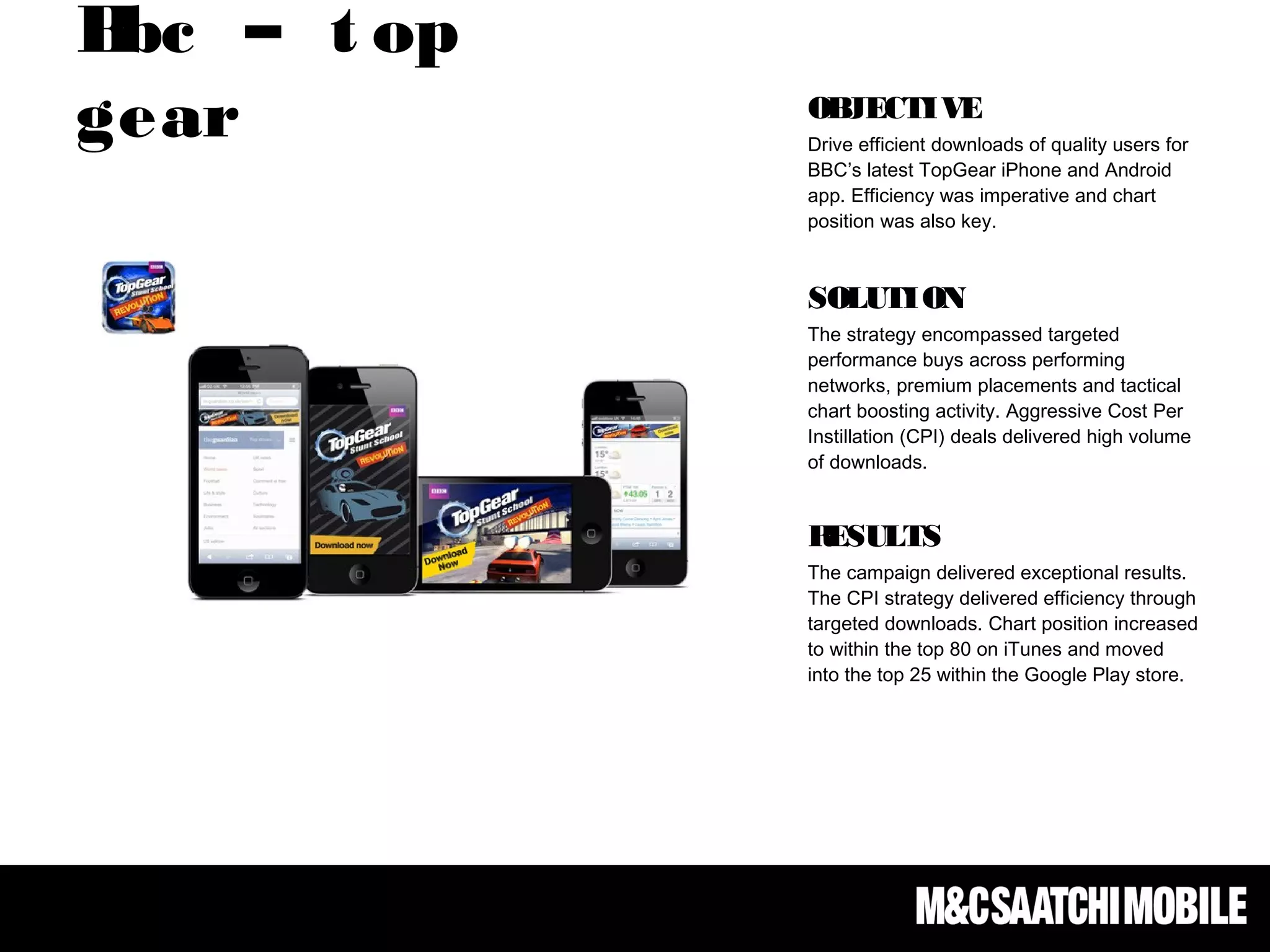 Bbc – t op
gear OBJECTIVE
Drive efficient downloads of quality users for
BBC’s latest TopGear iPhone and Android
app. Efficiency was imperative and chart
position was also key. 
SOLUTION
The strategy encompassed targeted
performance buys across performing
networks, premium placements and tactical
chart boosting activity. Aggressive Cost Per
Instillation (CPI) deals delivered high volume
of downloads.
RESULTS
The campaign delivered exceptional results.
The CPI strategy delivered efficiency through
targeted downloads. Chart position increased
to within the top 80 on iTunes and moved
into the top 25 within the Google Play store.
 