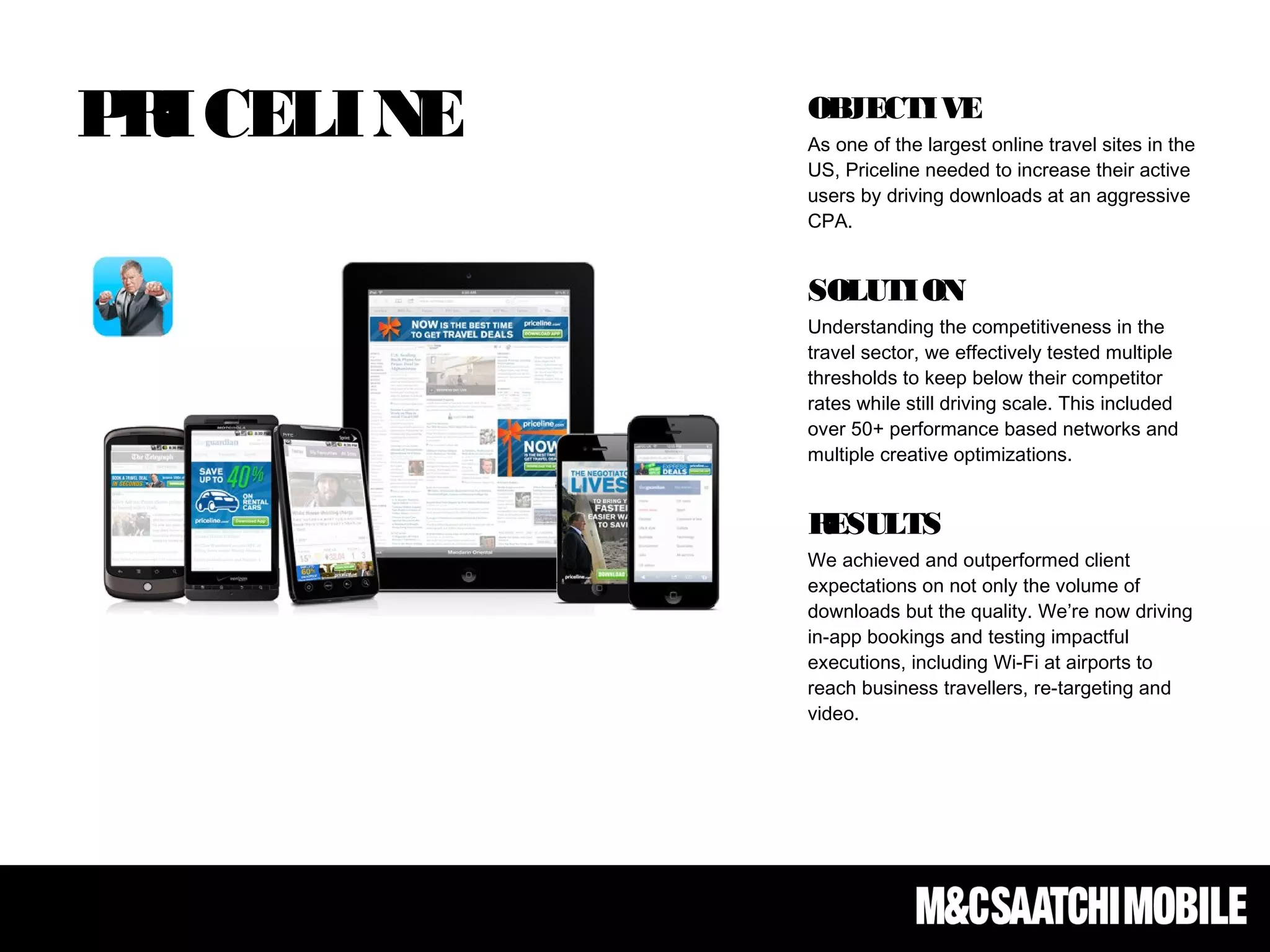 PRICELINE OBJECTIVE
As one of the largest online travel sites in the
US, Priceline needed to increase their active
users by driving downloads at an aggressive
CPA.
SOLUTION
Understanding the competitiveness in the
travel sector, we effectively tested multiple
thresholds to keep below their competitor
rates while still driving scale. This included
over 50+ performance based networks and
multiple creative optimizations.
RESULTS
We achieved and outperformed client
expectations on not only the volume of
downloads but the quality. We’re now driving
in-app bookings and testing impactful
executions, including Wi-Fi at airports to
reach business travellers, re-targeting and
video.
 