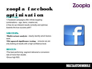 Chal l enge
1.Facebook campaigns offer infinite targeting
combinations – age, demo, creative etc.
2.How do we interpret results correctly and optimise
towards the true success path?  
SOLUTIONs
•Multi-variant analysis - clearly identify which factors
work.
•Chi squared significance testing - ensures we are
only looking at results with a high confidence level.
RESULTS
•The best performing segment delivered a conversion
rate of more than double.
•Drove high ROI.
zoopl a f acebook
opt i mi sat i on
 