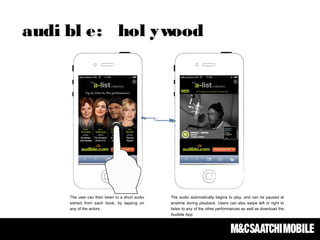 The user can then listen to a short audio
extract from each book, by tapping on
any of the actors.
The audio automatically begins to play, and can be paused at
anytime during playback. Users can also swipe left or right to
listen to any of the other performances as well as download the
Audible App
audi bl e: hol ywood
 