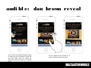 The Unit with the individual elements fading
in, before the user is prompted to ‘reveal’ the
next Dan Brown title, by ripping the
parchment across the screen via a swiping
action.
The two segments then animate up &
down to unveil the Inferno book cover
audi bl e: dan brown reveal
 