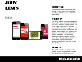 OBJECTIVE
To drive quality traffic and ultimately sales
through the John Lewis mCommerce site
over the key Christmas and post Christmas
sales period. 
SOLUTION
Our central strategy unit and media planning
team worked closely to identify cost effective
and unique strategies to reach potential John
Lewis mobile customers. The campaign
leveraged a combination of targeted network
placements and premium inventory and was
skewed heavily towards WiFi users to ensure
the sales action could be completed with
minimal interruption. Geo-fencing was
utilised within a 500m radius of key John
Lewis stores where potential customers were
targeted with specialised messaging
delivering a significantly high Click Through
Rate (CTR).
RESULTS
The results exceeded expectations with a
marked increase in quality traffic and sales
during this important Christmas period. 
JOHN
LEWIS
 