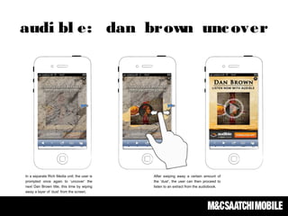 In a separate Rich Media unit; the user is
prompted once again to ‘uncover’ the
next Dan Brown title, this time by wiping
away a layer of ‘dust’ from the screen.
After swiping away a certain amount of
the ‘dust’, the user can then proceed to
listen to an extract from the audiobook.
audi bl e: dan brown uncover
 