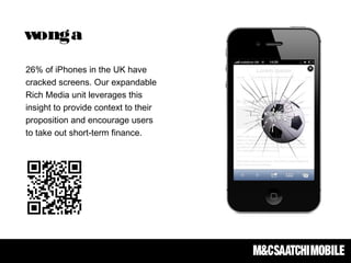 26% of iPhones in the UK have
cracked screens. Our expandable
Rich Media unit leverages this
insight to provide context to their
proposition and encourage users
to take out short-term finance.
wonga
 