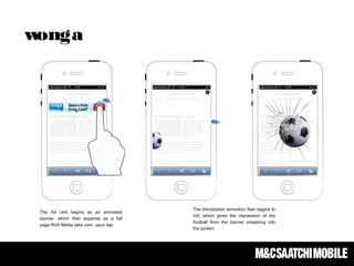 The Ad Unit begins as an animated
banner, which then expands as a full
page Rich Media take over, upon tap.
The introduction animation then begins to
roll, which gives the impression of the
football from the banner smashing into
the screen.
wonga
 