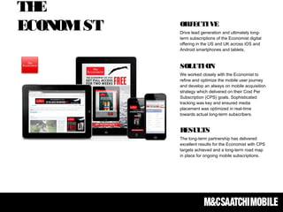 THE
ECONOMIST OBJECTIVE
Drive lead generation and ultimately long-
term subscriptions of the Economist digital
offering in the US and UK across iOS and
Android smartphones and tablets.
 
SOLUTION
We worked closely with the Economist to
refine and optimize the mobile user journey
and develop an always on mobile acquisition
strategy which delivered on their Cost Per
Subscription (CPS) goals. Sophisticated
tracking was key and ensured media
placement was optimized in real-time
towards actual long-term subscribers.
RESULTS
The long-term partnership has delivered
excellent results for the Economist with CPS
targets achieved and a long-term road map
in place for ongoing mobile subscriptions.
 