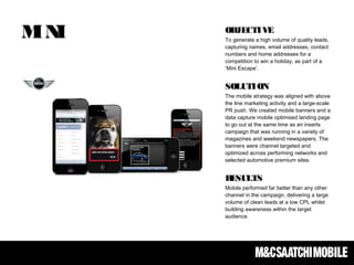 MINI OBJECTIVE
To generate a high volume of quality leads,
capturing names, email addresses, contact
numbers and home addresses for a
competition to win a holiday, as part of a
‘Mini Escape’.
SOLUTION
The mobile strategy was aligned with above
the line marketing activity and a large-scale
PR push. We created mobile banners and a
data capture mobile optimised landing page
to go out at the same time as an inserts
campaign that was running in a variety of
magazines and weekend newspapers. The
banners were channel targeted and
optimized across performing networks and
selected automotive premium sites.
RESULTS
Mobile performed far better than any other
channel in the campaign, delivering a large
volume of clean leads at a low CPL whilst
building awareness within the target
audience.
 