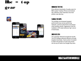Bbc – t op
gear OBJECTIVE
Drive efficient downloads of quality users for
BBC’s latest TopGear iPhone and Android
app. Efficiency was imperative and chart
position was also key. 
SOLUTION
The strategy encompassed targeted
performance buys across performing
networks, premium placements and tactical
chart boosting activity. Aggressive Cost Per
Instillation (CPI) deals delivered high volume
of downloads.
RESULTS
The campaign delivered exceptional results.
The CPI strategy delivered efficiency through
targeted downloads. Chart position increased
to within the top 80 on iTunes and moved
into the top 25 within the Google Play store.
 