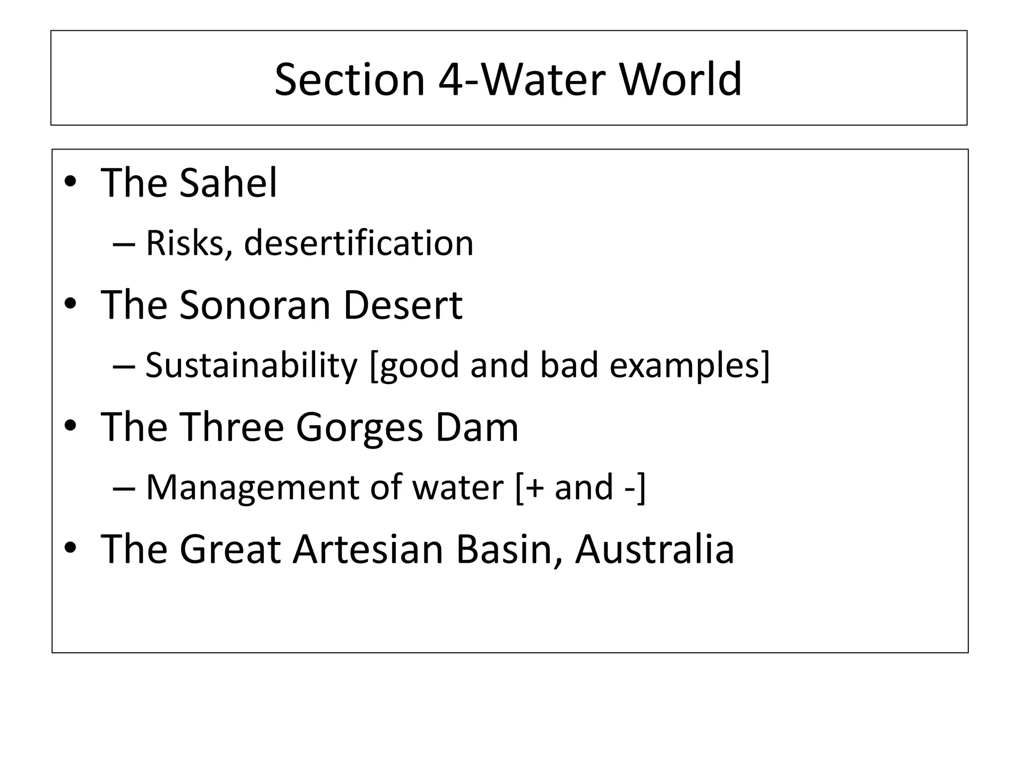 Section 4-Water World
• The Sahel
– Risks, desertification
• The Sonoran Desert
– Sustainability [good and bad examples]
• The Three Gorges Dam
– Management of water [+ and -]
• The Great Artesian Basin, Australia
 