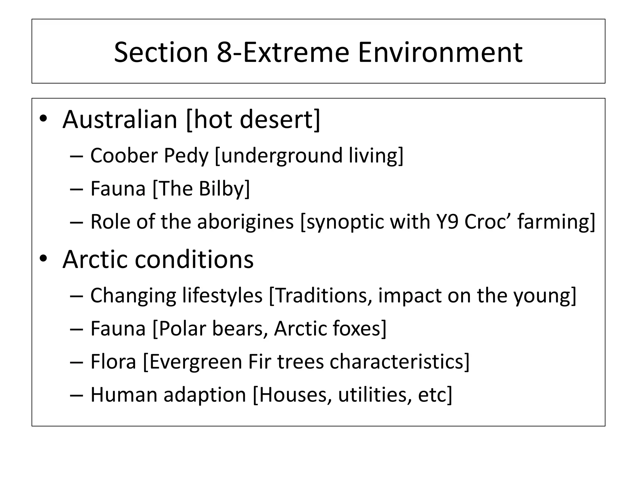 Section 8-Extreme Environment
• Australian [hot desert]
– Coober Pedy [underground living]
– Fauna [The Bilby]
– Role of the aborigines [synoptic with Y9 Croc’ farming]
• Arctic conditions
– Changing lifestyles [Traditions, impact on the young]
– Fauna [Polar bears, Arctic foxes]
– Flora [Evergreen Fir trees characteristics]
– Human adaption [Houses, utilities, etc]
 