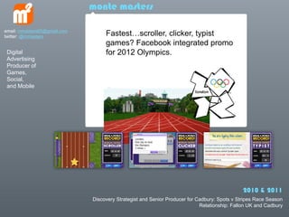 monte masters

email: mmasters65@gmail.com
twitter: @mmasters                 Fastestscroller, clicker, typist
                                   games? Facebook integrated promo
 Digital                           for 2012 Olympics.
 Advertising
 Producer of
 Games,
 Social,
 and Mobile




                                                                                              2010 & 2011
                              Discovery Strategist and Senior Producer for Cadbury: Spots v Stripes Race Season
                                                                            Relationship: Fallon UK and Cadbury
 