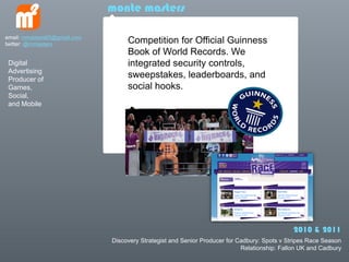 monte masters

email: mmasters65@gmail.com
twitter: @mmasters                 Competition for Official Guinness
                                   Book of World Records. We
 Digital                           integrated security controls,
 Advertising
 Producer of
                                   sweepstakes, leaderboards, and
 Games,                            social hooks.
 Social,
 and Mobile




                                                                                              2010 & 2011
                              Discovery Strategist and Senior Producer for Cadbury: Spots v Stripes Race Season
                                                                            Relationship: Fallon UK and Cadbury
 