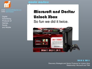 monte masters


                                 Microsoft and Doritos
email: mmasters65@gmail.com
twitter: @mmasters


 Digital
 Advertising
                                 Unlock Xbox
 Producer of
 Games,                          So fun we did it twice.
 Social,
 and Mobile




                                                                                2010 & 2011
                                          Discovery Strategist and Senior Producer for Unlock Xbox
                                                                   Relationship: Microsoft and TMA
 