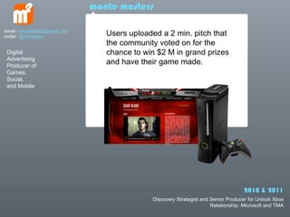 monte masters

email: mmasters65@gmail.com
twitter: @mmasters               Users uploaded a 2 min. pitch that
                                 the community voted on for the
 Digital                         chance to win $2 M in grand prizes
 Advertising
 Producer of
                                 and have their game made.
 Games,
 Social,
 and Mobile




                                                                                   2010 & 2011
                                             Discovery Strategist and Senior Producer for Unlock Xbox
                                                                      Relationship: Microsoft and TMA
 