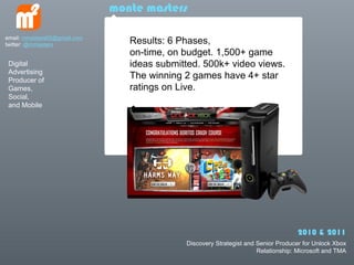 monte masters

email: mmasters65@gmail.com
twitter: @mmasters               Results: 6 Phases,
                                 on-time, on budget. 1,500+ game
 Digital                         ideas submitted. 500k+ video views.
 Advertising
 Producer of
                                 The winning 2 games have 4+ star
 Games,                          ratings on Live.
 Social,
 and Mobile




                                                                                   2010 & 2011
                                             Discovery Strategist and Senior Producer for Unlock Xbox
                                                                      Relationship: Microsoft and TMA
 