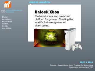 monte masters


                                 Unlock Xbox
email: mmasters65@gmail.com
twitter: @mmasters


 Digital                         Preferred snack and preferred
 Advertising                     platform for gamers. Creating the
 Producer of
 Games,
                                 worlds first user-generated
 Social,                         video game.
 and Mobile




                                                                                    2007 & 2008
                                              Discovery Strategist and Senior Producer for Unlock Xbox
                                                                       Relationship: Microsoft and TMA
 
