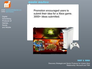 monte masters

email: mmasters65@gmail.com
twitter: @mmasters               Promotion encouraged users to
                                 submit their idea for a Xbox game.
 Digital                         3000+ ideas submitted.
 Advertising
 Producer of
 Games,
 Social,
 and Mobile




                                                                                    2007 & 2008
                                              Discovery Strategist and Senior Producer for Unlock Xbox
                                                                       Relationship: Microsoft and TMA
 