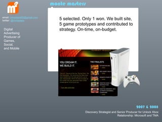 monte masters

email: mmasters65@gmail.com
twitter: @mmasters               5 selected. Only 1 won. We built site,
                                 5 game prototypes and contributed to
 Digital                         strategy. On-time, on-budget.
 Advertising
 Producer of
 Games,
 Social,
 and Mobile




                                                                                    2007 & 2008
                                              Discovery Strategist and Senior Producer for Unlock Xbox
                                                                       Relationship: Microsoft and TMA
 