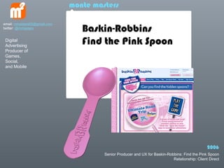 monte masters


                                 Baskin-Robbins
email: mmasters65@gmail.com
twitter: @mmasters


 Digital
 Advertising
                                 Find the Pink Spoon
 Producer of
 Games,
 Social,
 and Mobile




                                                                                                2006
                                       Senior Producer and UX for Baskin-Robbins: Find the Pink Spoon
                                                                            Relationship: Client Direct
 