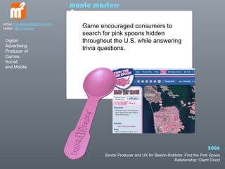 monte masters

email: mmasters65@gmail.com
twitter: @mmasters               Game encouraged consumers to
                                 search for pink spoons hidden
 Digital                         throughout the U.S. while answering
 Advertising
 Producer of
                                 trivia questions.
 Games,
 Social,
 and Mobile




                                                                                                 2006
                                        Senior Producer and UX for Baskin-Robbins: Find the Pink Spoon
                                                                             Relationship: Client Direct
 