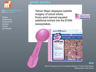 monte masters

email: mmasters65@gmail.com
twitter: @mmasters               Yahoo! Maps displayed satellite
                                 imagery of actual stores.
 Digital                         Every point earned equaled
 Advertising
 Producer of
                                 additional entries into the $100k
 Games,                          sweepstakes.
 Social,
 and Mobile




                                                                                                  2006
                                         Senior Producer and UX for Baskin-Robbins: Find the Pink Spoon
                                                                              Relationship: Client Direct
 