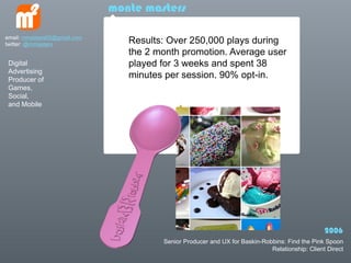 monte masters

email: mmasters65@gmail.com
twitter: @mmasters               Results: Over 250,000 plays during
                                 the 2 month promotion. Average user
 Digital                         played for 3 weeks and spent 38
 Advertising
 Producer of
                                 minutes per session. 90% opt-in.
 Games,
 Social,
 and Mobile




                                                                                                 2006
                                        Senior Producer and UX for Baskin-Robbins: Find the Pink Spoon
                                                                             Relationship: Client Direct
 