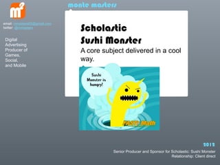 monte masters


                                 Scholastic
email: mmasters65@gmail.com
twitter: @mmasters


 Digital
 Advertising
                                 Sushi Monster
 Producer of                     A core subject delivered in a cool
 Games,
 Social,                         way.
 and Mobile




                                                                                               2012
                                            Senior Producer and Sponsor for Scholastic: Sushi Monster
                                                                            Relationship: Client direct
 