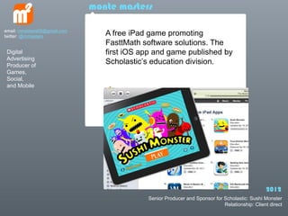 monte masters

email: mmasters65@gmail.com
twitter: @mmasters               A free iPad game promoting
                                 FasttMath software solutions. The
 Digital                         first iOS app and game published by
 Advertising
 Producer of
                                 Scholastics education division.
 Games,
 Social,
 and Mobile




                                                                                               2012
                                            Senior Producer and Sponsor for Scholastic: Sushi Monster
                                                                            Relationship: Client direct
 